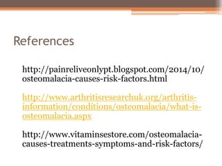 References
http://painreliveonlypt.blogspot.com/2014/10/
osteomalacia-causes-risk-factors.html
http://www.arthritisresearchuk.org/arthritis-
information/conditions/osteomalacia/what-is-
osteomalacia.aspx
http://www.vitaminsestore.com/osteomalacia-
causes-treatments-symptoms-and-risk-factors/
 