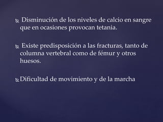  Disminución de los niveles de calcio en sangre
que en ocasiones provocan tetania.
 Existe predisposición a las fracturas, tanto de
columna vertebral como de fémur y otros
huesos.
 Dificultad de movimiento y de la marcha
 