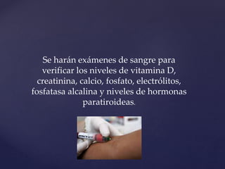 Se harán exámenes de sangre para
verificar los niveles de vitamina D,
creatinina, calcio, fosfato, electrólitos,
fosfatasa alcalina y niveles de hormonas
paratiroideas.
 