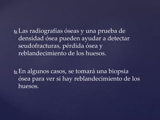  Las radiografías óseas y una prueba de
densidad ósea pueden ayudar a detectar
seudofracturas, pérdida ósea y
reblandecimiento de los huesos.
 En algunos casos, se tomará una biopsia
ósea para ver si hay reblandecimiento de los
huesos.
 