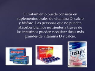 El tratamiento puede consistir en
suplementos orales de vitamina D, calcio
y fósforo. Las personas que no pueden
absorber bien los nutrientes a través de
los intestinos pueden necesitar dosis más
grandes de vitamina D y calcio.
 