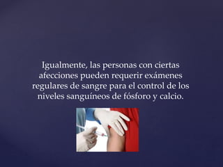 Igualmente, las personas con ciertas
afecciones pueden requerir exámenes
regulares de sangre para el control de los
niveles sanguíneos de fósforo y calcio.
 