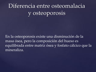 En la osteoporosis existe una disminución de la
masa ósea, pero la composición del hueso es
equilibrada entre matriz ósea y fosfato cálcico que la
mineraliza.
Diferencia entre osteomalacia
y osteoporosis
 