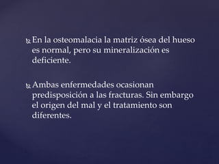  En la osteomalacia la matriz ósea del hueso
es normal, pero su mineralización es
deficiente.
 Ambas enfermedades ocasionan
predisposición a las fracturas. Sin embargo
el origen del mal y el tratamiento son
diferentes.
 