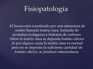 El hueso está constituido por una estructura de
sostén llamada matriz ósea, formada de
proteínas (colágeno) e hidratos de carbono.
Sobre la matriz ósea se deposita fosfato cálcico
.Si por alguna causa la matriz ósea es normal
pero no se deposita la suficiente cantidad de
fosfato cálcico, se produce osteomalacia.
Fisiopatología
 