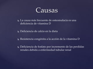  La causa más frecuente de osteomalacia es una
deficiencia de vitamina D
 Deficiencia de calcio en la dieta
 Resistencia congénita a la acción de la vitamina D
 Deficiencia de fosfato por incremento de las perdidas
renales debida a enfermedad tubular renal
Causas
 