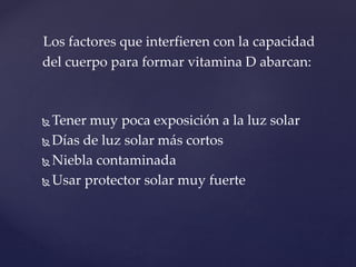  Tener muy poca exposición a la luz solar
 Días de luz solar más cortos
 Niebla contaminada
 Usar protector solar muy fuerte
Los factores que interfieren con la capacidad
del cuerpo para formar vitamina D abarcan:
 