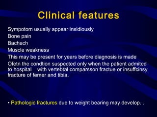 Clinical features
Sympotom usually appear insidiously
Bone pain
Bachach
Muscle weakness
This may be present for years before diagnosis is made
Ofetn the condtion suspected only when the patient admited
to hospital with vertebtal comparsson fractue or insuffcinsy
fracture of femer and tibia.
• Pathologic fractures due to weight bearing may develop. .
 