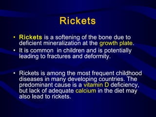 Rickets
• Rickets is a softening of the bone due to
deficient mineralization at the growth plate.
• It is common in children and is potentially
leading to fractures and deformity.
• Rickets is among the most frequent childhood
diseases in many developing countries. The
predominant cause is a vitamin D deficiency,
but lack of adequate calcium in the diet may
also lead to rickets.
 