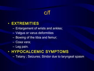 c/f
• EXTREMITIES
– Enlargement of wrists and ankles;
– Valgus or varus deformities
– Bowing of the tibia and femur;
– Coxa vara;
– Leg pain.
• HYPOCALCEMIC SYMPTOMS
– Tetany ; Seizures; Stridor due to laryngeal spasm
 