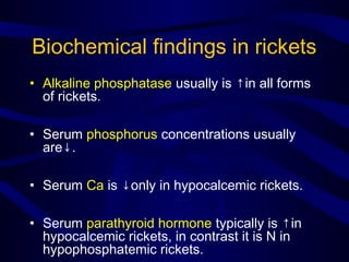 Biochemical findings in rickets
• Alkaline phosphatase usually is ↑in all forms
of rickets.
• Serum phosphorus concentrations usually
are↓.
• Serum Ca is ↓only in hypocalcemic rickets.
• Serum parathyroid hormone typically is ↑in
hypocalcemic rickets, in contrast it is N in
hypophosphatemic rickets.
 