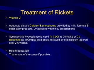 Treatment of Rickets
• Vitamin D.
• Adequate dietary Calcium & phosphorus provided by milk, formula &
other dairy products. Or added to vitamin D prescriptions
• Symptomatic hypocalcaemia need IV CaCl as 20mg/kg or Ca
gluconate as 100mg/kg as a bolus, followed by oral calcium tapered
over 2-6 weeks.
• Health education
• Treatement of the cause if possible
 