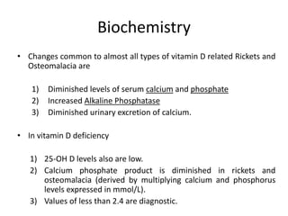Biochemistry
• Changes common to almost all types of vitamin D related Rickets and
Osteomalacia are
1) Diminished levels of serum calcium and phosphate
2) Increased Alkaline Phosphatase
3) Diminished urinary excretion of calcium.
• In vitamin D deficiency
1) 25-OH D levels also are low.
2) Calcium phosphate product is diminished in rickets and
osteomalacia (derived by multiplying calcium and phosphorus
levels expressed in mmol/L).
3) Values of less than 2.4 are diagnostic.
 