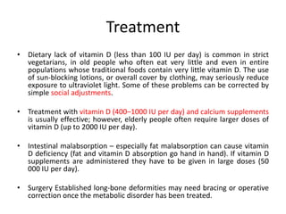 Treatment
• Dietary lack of vitamin D (less than 100 IU per day) is common in strict
vegetarians, in old people who often eat very little and even in entire
populations whose traditional foods contain very little vitamin D. The use
of sun-blocking lotions, or overall cover by clothing, may seriously reduce
exposure to ultraviolet light. Some of these problems can be corrected by
simple social adjustments.
• Treatment with vitamin D (400–1000 IU per day) and calcium supplements
is usually effective; however, elderly people often require larger doses of
vitamin D (up to 2000 IU per day).
• Intestinal malabsorption – especially fat malabsorption can cause vitamin
D deficiency (fat and vitamin D absorption go hand in hand). If vitamin D
supplements are administered they have to be given in large doses (50
000 IU per day).
• Surgery Established long-bone deformities may need bracing or operative
correction once the metabolic disorder has been treated.
 