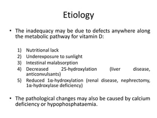Etiology
• The inadequacy may be due to defects anywhere along
the metabolic pathway for vitamin D:
1) Nutritional lack
2) Underexposure to sunlight
3) Intestinal malabsorption
4) Decreased 25-hydroxylation (liver disease,
anticonvulsants)
5) Reduced 1α-hydroxylation (renal disease, nephrectomy,
1α-hydroxylase deficiency)
• The pathological changes may also be caused by calcium
deficiency or hypophosphataemia.
 