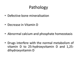 Pathology
• Defective bone mineralisation
• Decrease in Vitamin D
• Abnormal calcium and phosphate homeostasis
• Drugs interfere with the normal metabolism of
vitamin D to 25-hydroxyvitamin D and 1,25-
dihydroxyvitamin D
 