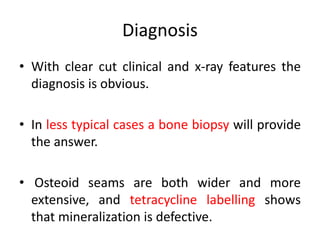 Diagnosis
• With clear cut clinical and x-ray features the
diagnosis is obvious.
• In less typical cases a bone biopsy will provide
the answer.
• Osteoid seams are both wider and more
extensive, and tetracycline labelling shows
that mineralization is defective.
 