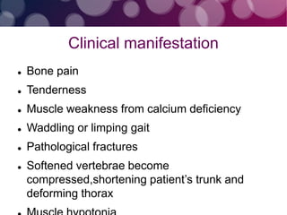 Clinical manifestation
 Bone pain
 Tenderness
 Muscle weakness from calcium deficiency
 Waddling or limping gait
 Pathological fractures
 Softened vertebrae become
compressed,shortening patient’s trunk and
deforming thorax
 