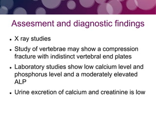 Assesment and diagnostic findings
 X ray studies
 Study of vertebrae may show a compression
fracture with indistinct vertebral end plates
 Laboratory studies show low calcium level and
phosphorus level and a moderately elevated
ALP
 Urine excretion of calcium and creatinine is low
 
