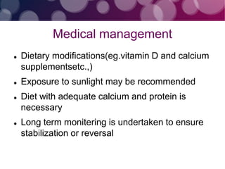 Medical management
 Dietary modifications(eg.vitamin D and calcium
supplementsetc.,)
 Exposure to sunlight may be recommended
 Diet with adequate calcium and protein is
necessary
 Long term monitering is undertaken to ensure
stabilization or reversal
 