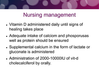 Nursing management
 Vitamin D administered daily until signs of
healing takes place
 Adequate intake of calciom and phosporusas
well as protein should be ensured
 Supplemental calcium in the form of lactate or
gluconate is administered
 Administration of 2000-10000IU of vit-d
cholecalciferol by orally.
 