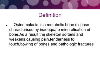 Definition
 Osteomalacia is a metabolic bone disease
characterised by inadequate mineralisation of
bone.As a result the skeleton softens and
weakens,causing pain,tenderness to
touch,bowing of bones and pathologic fractures.
 