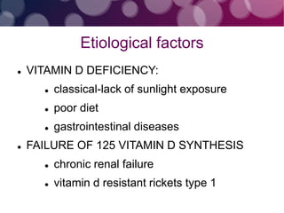 Etiological factors
 VITAMIN D DEFICIENCY:
 classical-lack of sunlight exposure
 poor diet
 gastrointestinal diseases
 FAILURE OF 125 VITAMIN D SYNTHESIS
 chronic renal failure
 vitamin d resistant rickets type 1
 