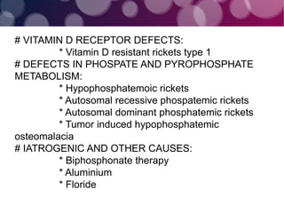 # VITAMIN D RECEPTOR DEFECTS:
* Vitamin D resistant rickets type 1
# DEFECTS IN PHOSPATE AND PYROPHOSPHATE
METABOLISM:
* Hypophosphatemoic rickets
* Autosomal recessive phospatemic rickets
* Autosomal dominant phosphatemic rickets
* Tumor induced hypophosphatemic
osteomalacia
# IATROGENIC AND OTHER CAUSES:
* Biphosphonate therapy
* Aluminium
* Floride
 
