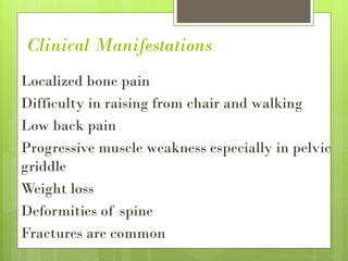 Clinical Manifestations
Localized bone pain
Difficulty in raising from chair and walking
Low back pain
Progressive muscle weakness especially in pelvic
griddle
Weight loss
Deformities of spine
Fractures are common
