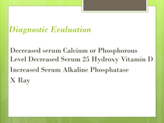 Diagnostic Evaluation
Decreased serum Calcium or Phosphorous
Level Decreased Serum 25 Hydroxy Vitamin D
Increased Serum Alkaline Phosphatase
X Ray