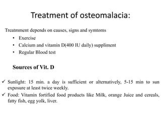 Treatment of osteomalacia:
Treatmment depends on causes, signs and symtoms
• Exercise
• Calcium and vitamin D(400 IU daily) suppliment
• Regular Blood test
Sources of Vit. D
 Sunlight: 15 min. a day is sufficient or alternatively, 5-15 min to sun
exposure at least twice weekly.
 Food: Vitamin fortified food products like Milk, orange Juice and cereals,
fatty fish, egg yolk, liver.
 