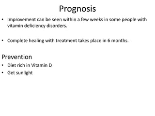 Prognosis
• Improvement can be seen within a few weeks in some people with
vitamin deficiency disorders.
• Complete healing with treatment takes place in 6 months.
Prevention
• Diet rich in Vitamin D
• Get sunlight
 