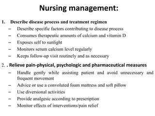 Nursing management:
1. Describe disease process and treatment regimen
– Describe specific factors contributing to disease process
– Consumes therapeutic amounts of calcium and vitamin D
– Exposes self to sunlight
– Monitors serum calcium level regularly
– Keeps follow-up visit routinely and as necessary
2. . Relieve pain-physical, psychologic and pharmaceutical measures
– Handle gently while assisting patient and avoid unnecessary and
frequent movement
– Advice or use a convoluted foam mattress and soft pillow
– Use diversional activities
– Provide analgesic according to prescription
– Monitor effects of interventions/pain relief
 