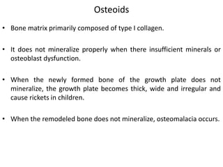 Osteoids
• Bone matrix primarily composed of type I collagen.
• It does not mineralize properly when there insufficient minerals or
osteoblast dysfunction.
• When the newly formed bone of the growth plate does not
mineralize, the growth plate becomes thick, wide and irregular and
cause rickets in children.
• When the remodeled bone does not mineralize, osteomalacia occurs.
 