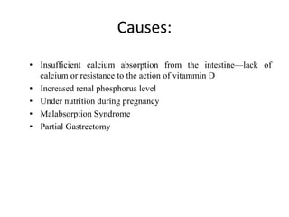Causes:
• Insufficient calcium absorption from the intestine—lack of
calcium or resistance to the action of vitammin D
• Increased renal phosphorus level
• Under nutrition during pregnancy
• Malabsorption Syndrome
• Partial Gastrectomy
 