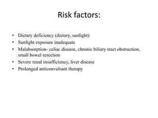 Risk factors:
• Dietary deficiency (dietary, sunlight)
• Sunlight exposure inadequate
• Malabsorption- celiac disease, chronic biliary tract obstruction,
small bowel resection
• Severe renal insufficiency, liver disease
• Prolonged anticonvulsant therapy
 
