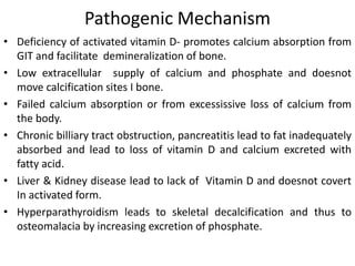 Pathogenic Mechanism
• Deficiency of activated vitamin D- promotes calcium absorption from
GIT and facilitate demineralization of bone.
• Low extracellular supply of calcium and phosphate and doesnot
move calcification sites I bone.
• Failed calcium absorption or from excessissive loss of calcium from
the body.
• Chronic billiary tract obstruction, pancreatitis lead to fat inadequately
absorbed and lead to loss of vitamin D and calcium excreted with
fatty acid.
• Liver & Kidney disease lead to lack of Vitamin D and doesnot covert
In activated form.
• Hyperparathyroidism leads to skeletal decalcification and thus to
osteomalacia by increasing excretion of phosphate.
 