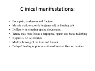 Clinical manifestations:
• Bone pain, tenderness and fracture
• Muscle weakness, waddling(unusual) or limping gait
• Difficulty in climbing up and down stairs.
• Tetany may manifest as a carpopedal spasm and facial twitching
• Kyphosis, rib deformities
• Marked bowing of the tibia and femurs
• Delayed healing or poor retention of internal fixation devices
 