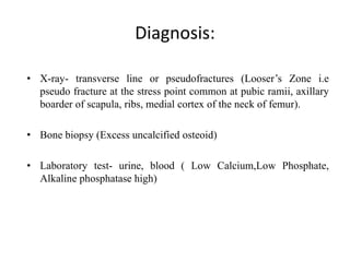 Diagnosis:
• X-ray- transverse line or pseudofractures (Looser’s Zone i.e
pseudo fracture at the stress point common at pubic ramii, axillary
boarder of scapula, ribs, medial cortex of the neck of femur).
• Bone biopsy (Excess uncalcified osteoid)
• Laboratory test- urine, blood ( Low Calcium,Low Phosphate,
Alkaline phosphatase high)
 