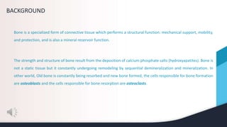 BACKGROUND
Bone is a specialized form of connective tissue which performs a structural function: mechanical support, mobility,
and protection, and is also a mineral reservoir function.
The strength and structure of bone result from the deposition of calcium phosphate salts (hydroxyapatites). Bone is
not a static tissue but it constantly undergoing remodeling by sequential demineralization and mineralization. In
other world, Old bone is constantly being resorbed and new bone formed, the cells responsible for bone formation
are osteoblasts and the cells responsible for bone resorption are osteoclasts.
 