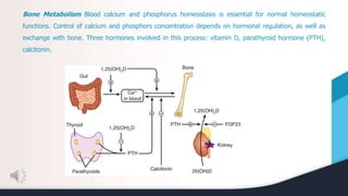 Bone Metabolism Blood calcium and phosphorus homeostasis is essential for normal homeostatic
functions. Control of calcium and phosphors concentration depends on hormonal regulation, as well as
exchange with bone. Three hormones involved in this process: vitamin D, parathyroid hormone (PTH),
calcitonin.
 
