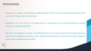 OSTEOPOROSIS
Osteoporosis is a disease characterized by a gradual reduction in bone mass that weakens bones and leads to the
occurrence of fractures with minimal trauma.
Osteoporosis can occur as part of the aging process or secondarily due to nutritional deficiency, metabolic
disorders, or medication side effects.
Risk factors for osteoporosis includes nonmodifiable factors such as: female gender, advanced age, white race,
dementia, and modifiable factors such as: poor nutrition especially low calcium and vitamin D intake, alcoholism,
recurrent falls, inadequate physical activity.
 