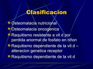 Clasificacion Osteomalacia nutricional  Osteomalacia oncogenica Raquitismo resistente a vit d por perdida anormal de fosfato en riñon  Raquitismo dependiente de la vit d –alteracion genetica receptor Raquitismo dependiente de la vit d  