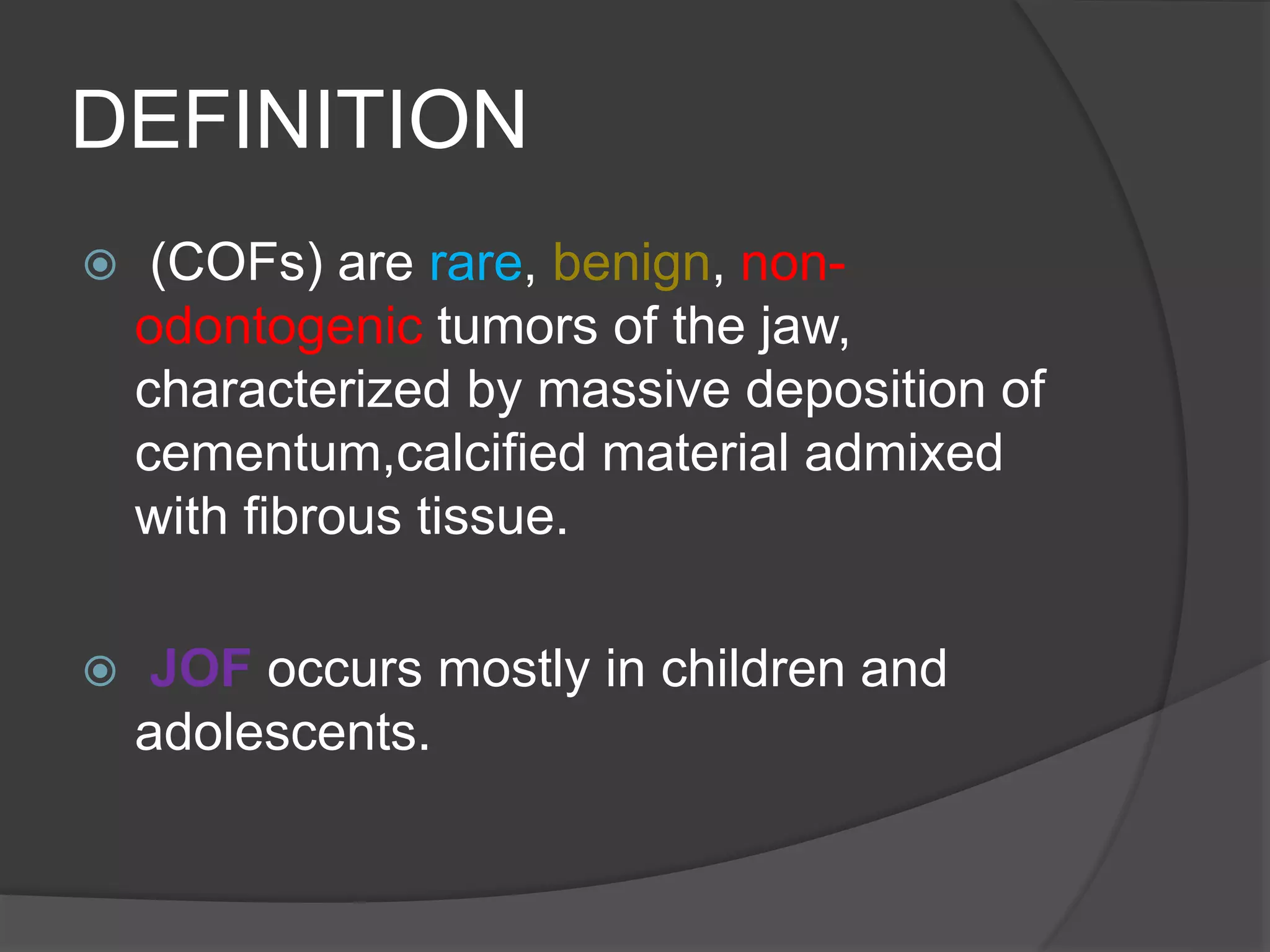 DEFINITION
 (COFs) are rare, benign, non-
odontogenic tumors of the jaw,
characterized by massive deposition of
cementum,calcified material admixed
with fibrous tissue.
 JOF occurs mostly in children and
adolescents.
 