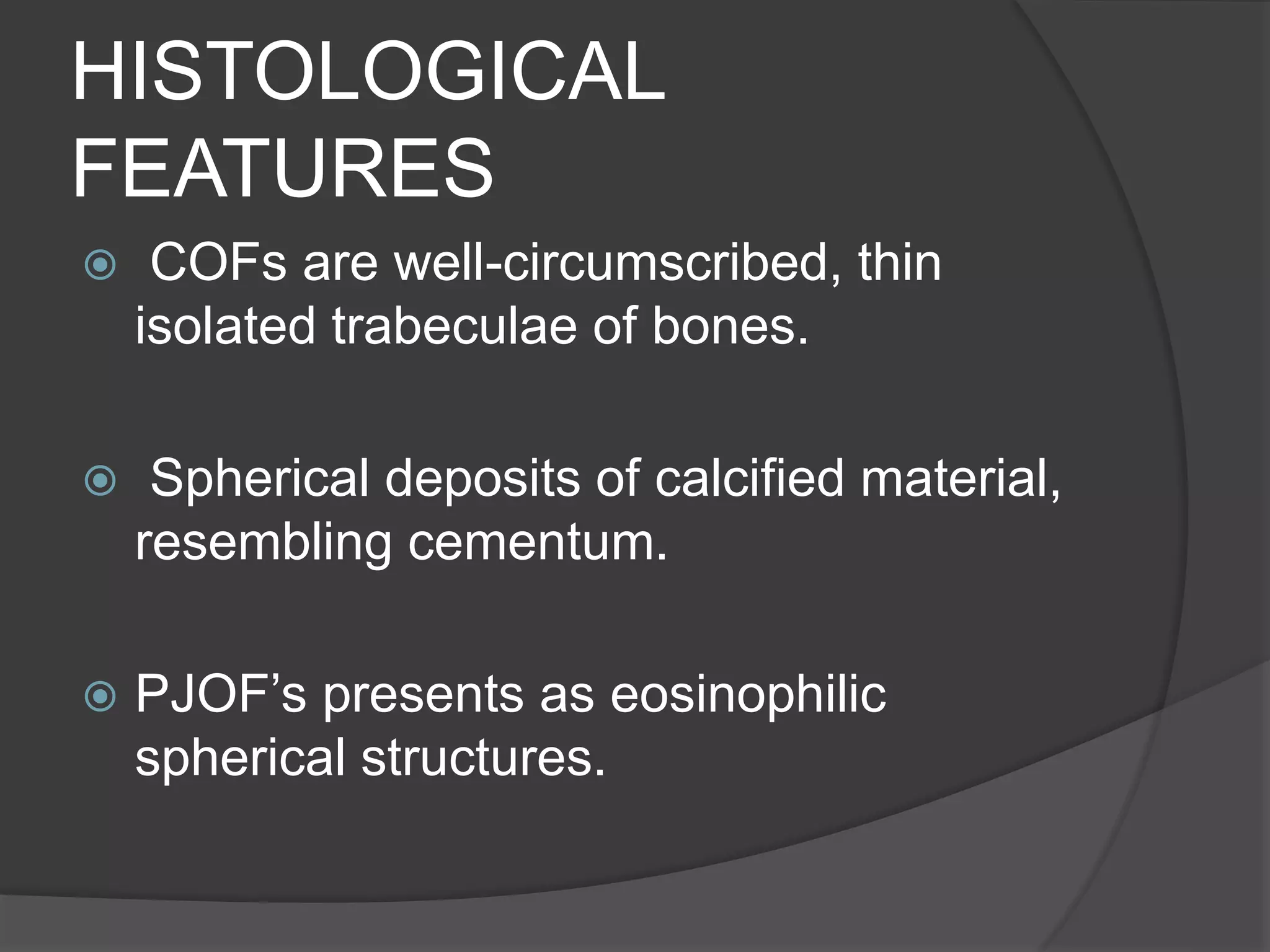 HISTOLOGICAL
FEATURES
 COFs are well-circumscribed, thin
isolated trabeculae of bones.
 Spherical deposits of calcified material,
resembling cementum.
 PJOF’s presents as eosinophilic
spherical structures.
 