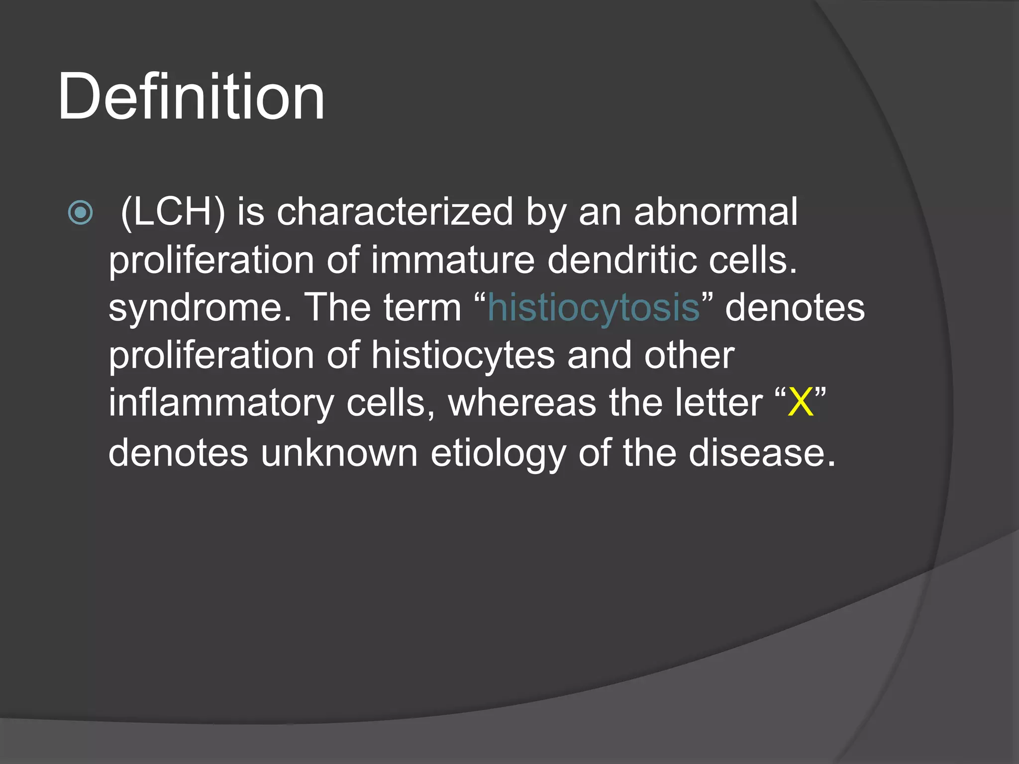 Definition
 (LCH) is characterized by an abnormal
proliferation of immature dendritic cells.
syndrome. The term “histiocytosis” denotes
proliferation of histiocytes and other
inflammatory cells, whereas the letter “X”
denotes unknown etiology of the disease.
 