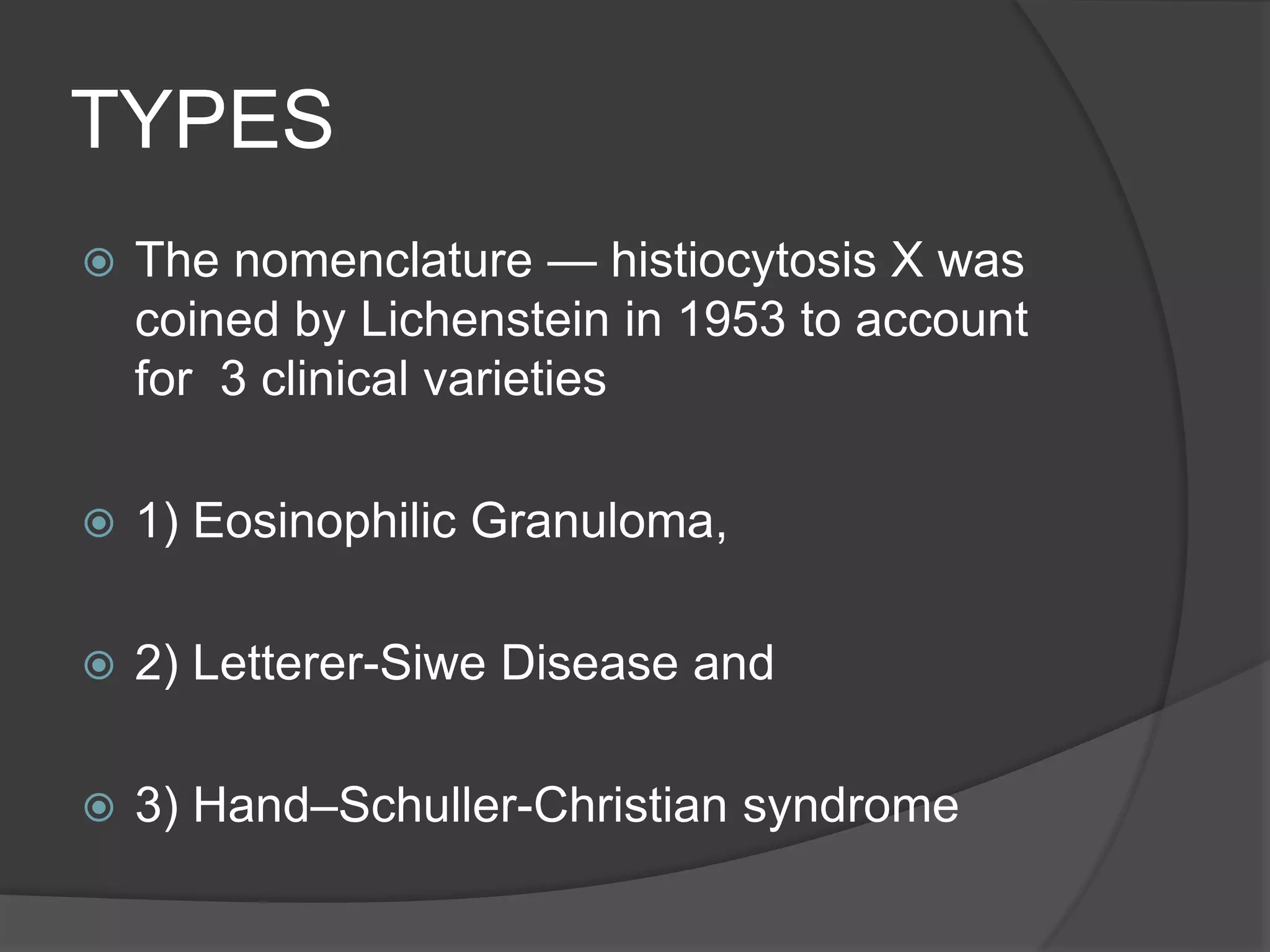 TYPES
 The nomenclature — histiocytosis X was
coined by Lichenstein in 1953 to account
for 3 clinical varieties
 1) Eosinophilic Granuloma,
 2) Letterer-Siwe Disease and
 3) Hand–Schuller-Christian syndrome
 