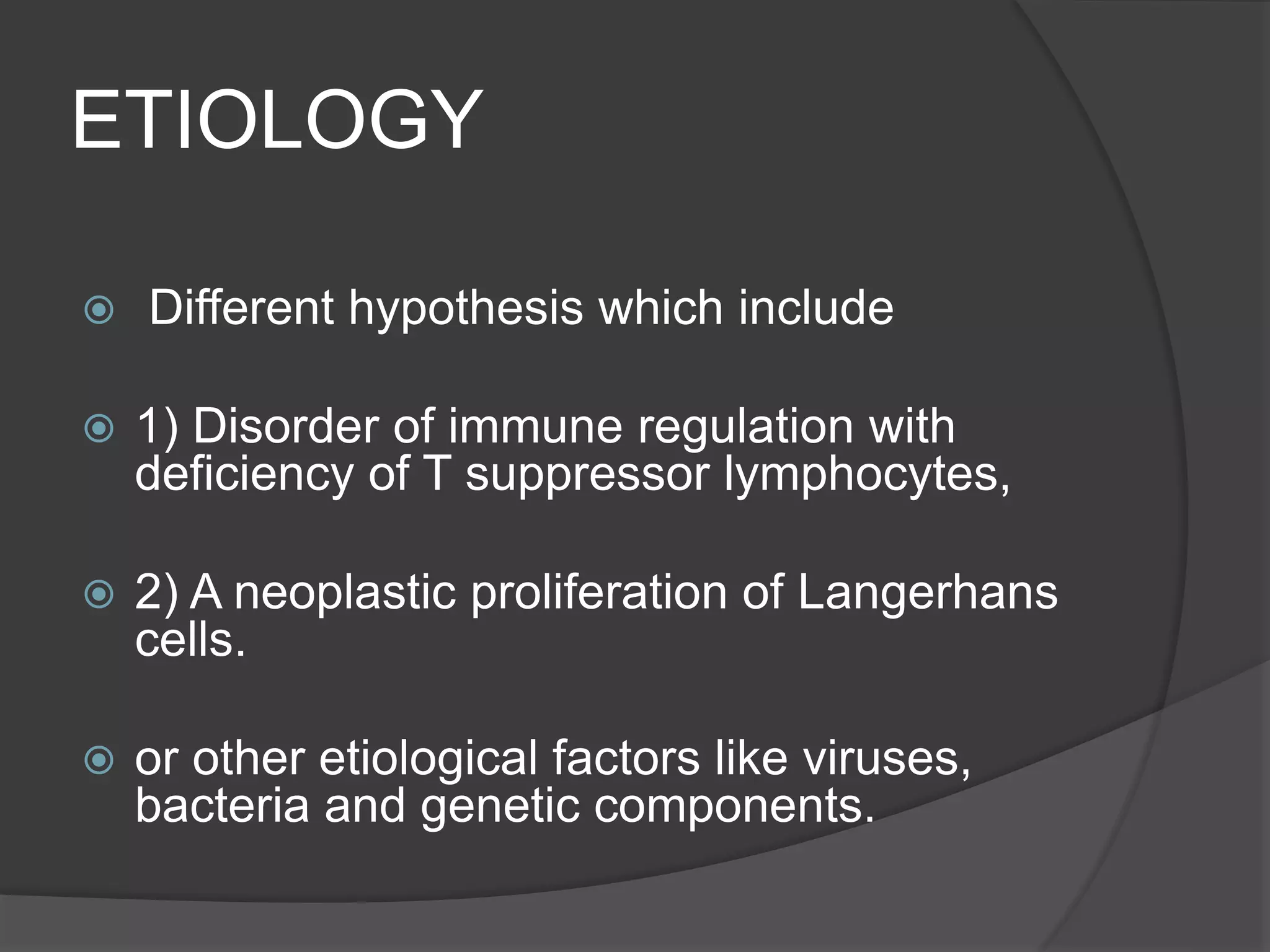 ETIOLOGY
 Different hypothesis which include
 1) Disorder of immune regulation with
deficiency of T suppressor lymphocytes,
 2) A neoplastic proliferation of Langerhans
cells.
 or other etiological factors like viruses,
bacteria and genetic components.
 