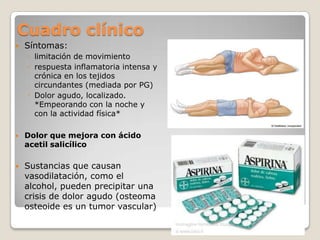 Cuadro clínico


Síntomas:
◦ limitación de movimiento
◦ respuesta inflamatoria intensa y
crónica en los tejidos
circundantes (mediada por PG)
◦ Dolor agudo, localizado.
*Empeorando con la noche y
con la actividad física*



Dolor que mejora con ácido
acetil salicílico



Sustancias que causan
vasodilatación, como el
alcohol, pueden precipitar una
crisis de dolor agudo (osteoma
osteoide es un tumor vascular)

 