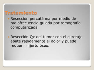 Tratamiento


Resección percutánea por medio de
radiofrecuencia guiada por tomografía
computarizada



Resección Qx del tumor con el curetaje
abate rápidamente el dolor y puede
requerir injerto óseo.

 
